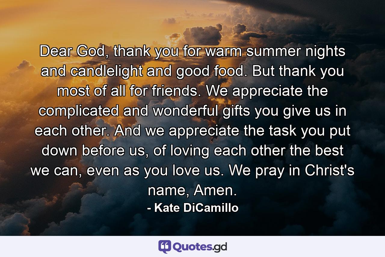 Dear God, thank you for warm summer nights and candlelight and good food. But thank you most of all for friends. We appreciate the complicated and wonderful gifts you give us in each other. And we appreciate the task you put down before us, of loving each other the best we can, even as you love us. We pray in Christ's name, Amen. - Quote by Kate DiCamillo