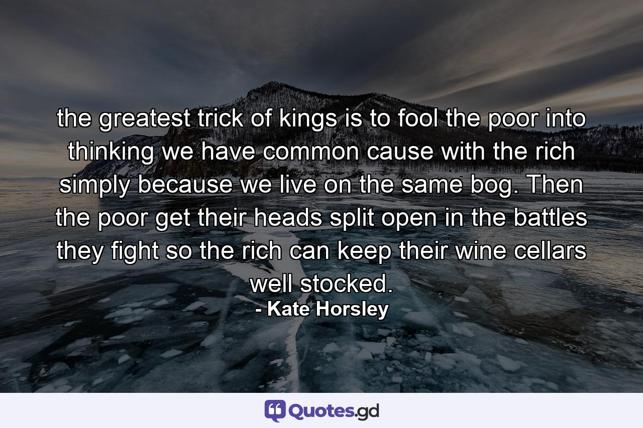 the greatest trick of kings is to fool the poor into thinking we have common cause with the rich simply because we live on the same bog. Then the poor get their heads split open in the battles they fight so the rich can keep their wine cellars well stocked. - Quote by Kate Horsley