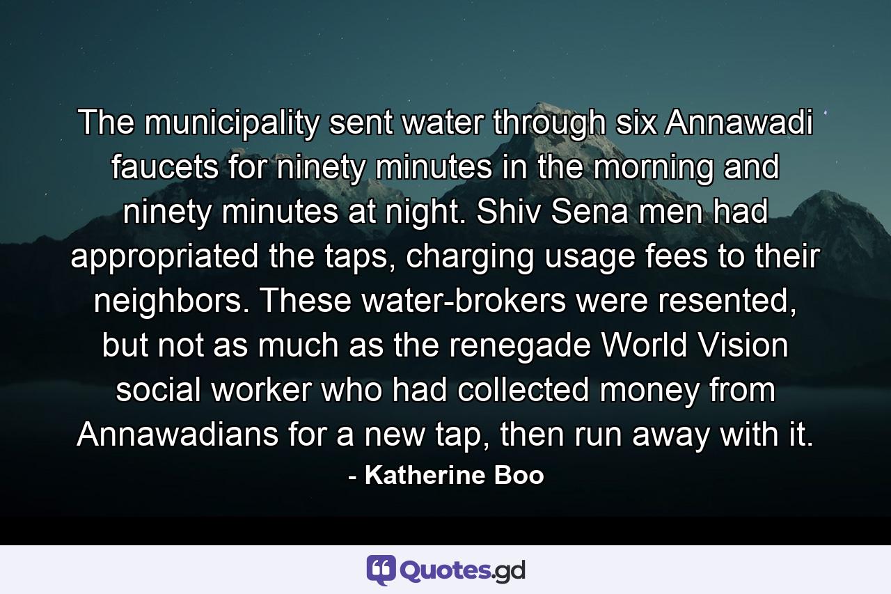 The municipality sent water through six Annawadi faucets for ninety minutes in the morning and ninety minutes at night. Shiv Sena men had appropriated the taps, charging usage fees to their neighbors. These water-brokers were resented, but not as much as the renegade World Vision social worker who had collected money from Annawadians for a new tap, then run away with it. - Quote by Katherine Boo