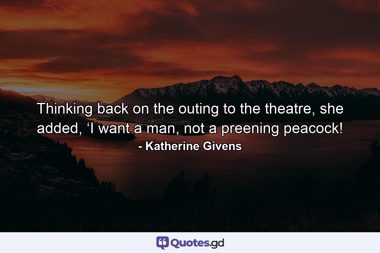 Thinking back on the outing to the theatre, she added, ‘I want a man, not a preening peacock! - Quote by Katherine Givens