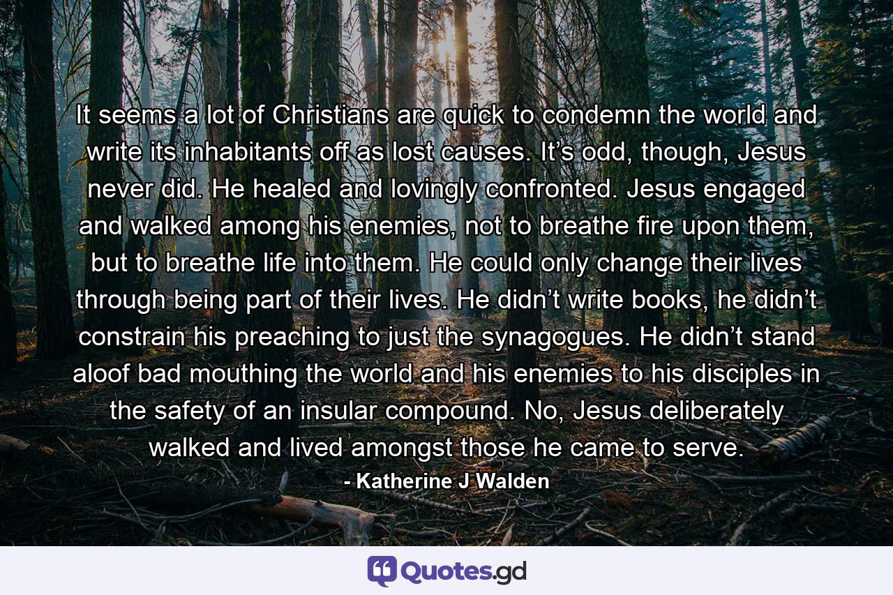 It seems a lot of Christians are quick to condemn the world and write its inhabitants off as lost causes. It’s odd, though, Jesus never did. He healed and lovingly confronted. Jesus engaged and walked among his enemies, not to breathe fire upon them, but to breathe life into them. He could only change their lives through being part of their lives. He didn’t write books, he didn’t constrain his preaching to just the synagogues. He didn’t stand aloof bad mouthing the world and his enemies to his disciples in the safety of an insular compound. No, Jesus deliberately walked and lived amongst those he came to serve. - Quote by Katherine J Walden