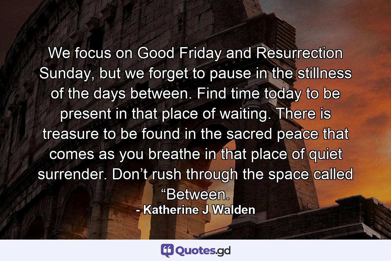 We focus on Good Friday and Resurrection Sunday, but we forget to pause in the stillness of the days between. Find time today to be present in that place of waiting. There is treasure to be found in the sacred peace that comes as you breathe in that place of quiet surrender. Don’t rush through the space called “Between. - Quote by Katherine J Walden