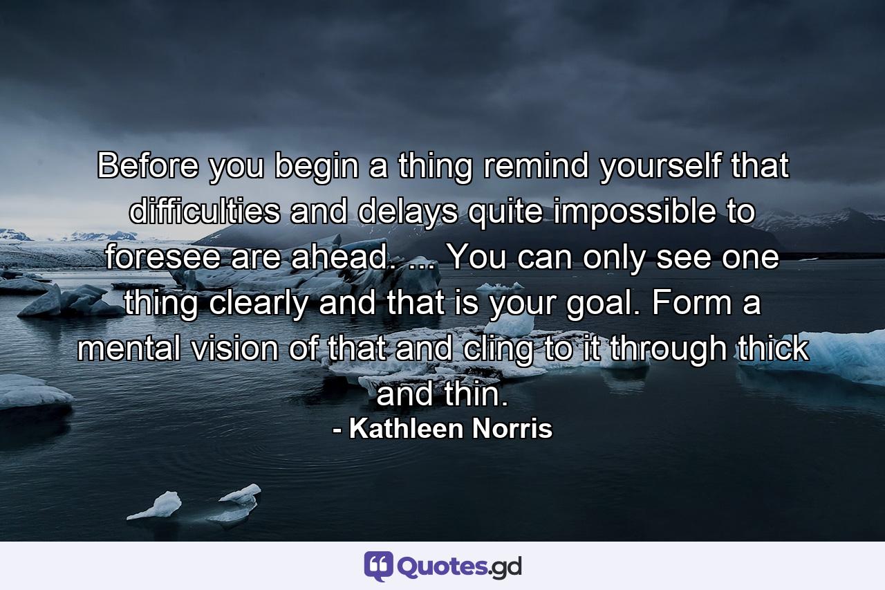 Before you begin a thing  remind yourself that difficulties and delays quite impossible to foresee are ahead. ... You can only see one thing clearly and that is your goal. Form a mental vision of that and cling to it through thick and thin. - Quote by Kathleen Norris