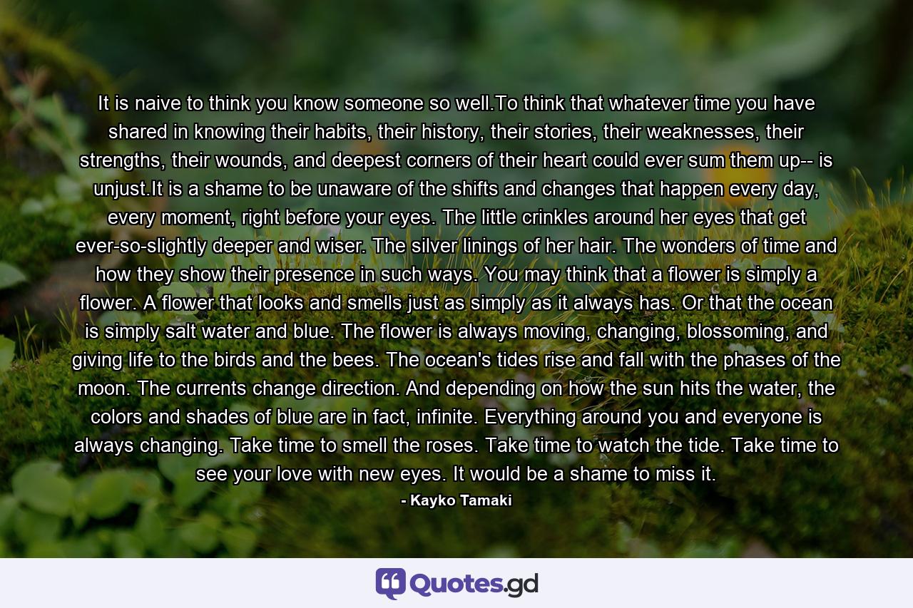 It is naive to think you know someone so well.To think that whatever time you have shared in knowing their habits, their history, their stories, their weaknesses, their strengths, their wounds, and deepest corners of their heart could ever sum them up-- is unjust.It is a shame to be unaware of the shifts and changes that happen every day, every moment, right before your eyes. The little crinkles around her eyes that get ever-so-slightly deeper and wiser. The silver linings of her hair. The wonders of time and how they show their presence in such ways. You may think that a flower is simply a flower. A flower that looks and smells just as simply as it always has. Or that the ocean is simply salt water and blue. The flower is always moving, changing, blossoming, and giving life to the birds and the bees. The ocean's tides rise and fall with the phases of the moon. The currents change direction. And depending on how the sun hits the water, the colors and shades of blue are in fact, infinite. Everything around you and everyone is always changing. Take time to smell the roses. Take time to watch the tide. Take time to see your love with new eyes. It would be a shame to miss it. - Quote by Kayko Tamaki