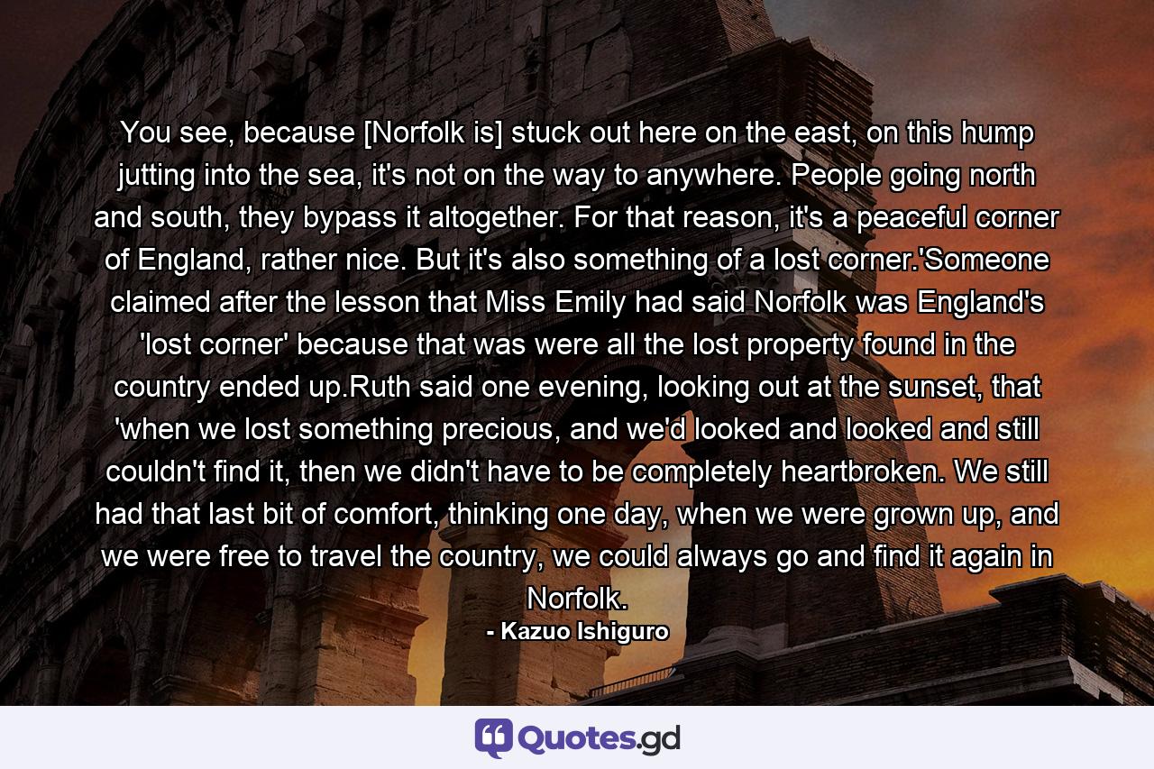 You see, because [Norfolk is] stuck out here on the east, on this hump jutting into the sea, it's not on the way to anywhere. People going north and south, they bypass it altogether. For that reason, it's a peaceful corner of England, rather nice. But it's also something of a lost corner.'Someone claimed after the lesson that Miss Emily had said Norfolk was England's 'lost corner' because that was were all the lost property found in the country ended up.Ruth said one evening, looking out at the sunset, that 'when we lost something precious, and we'd looked and looked and still couldn't find it, then we didn't have to be completely heartbroken. We still had that last bit of comfort, thinking one day, when we were grown up, and we were free to travel the country, we could always go and find it again in Norfolk. - Quote by Kazuo Ishiguro