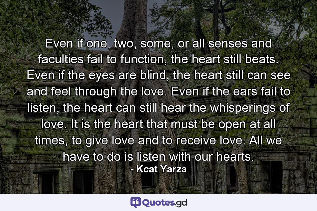 Even if one, two, some, or all senses and faculties fail to function, the heart still beats. Even if the eyes are blind, the heart still can see and feel through the love. Even if the ears fail to listen, the heart can still hear the whisperings of love. It is the heart that must be open at all times, to give love and to receive love. All we have to do is listen with our hearts. - Quote by Kcat Yarza