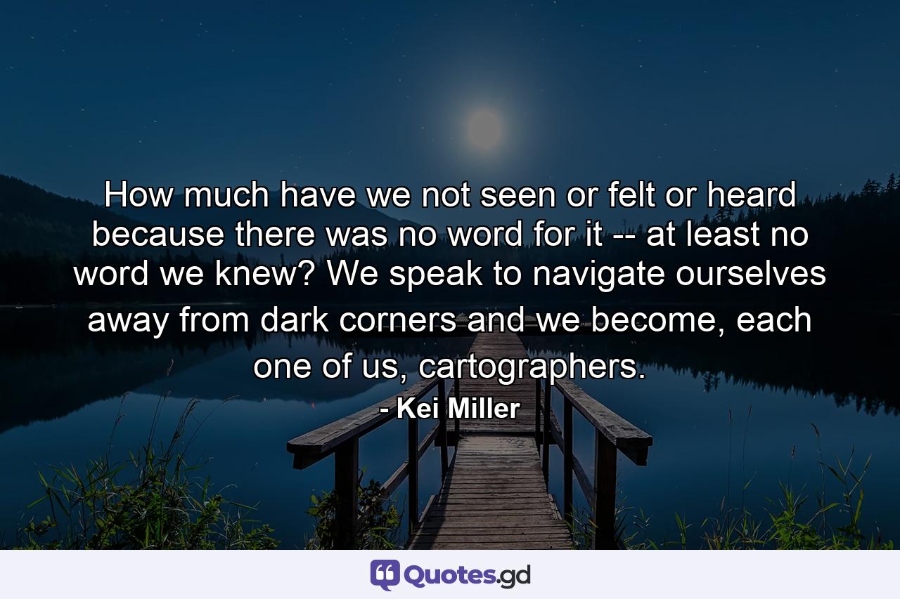 How much have we not seen or felt or heard because there was no word for it -- at least no word we knew? We speak to navigate ourselves away from dark corners and we become, each one of us, cartographers. - Quote by Kei Miller