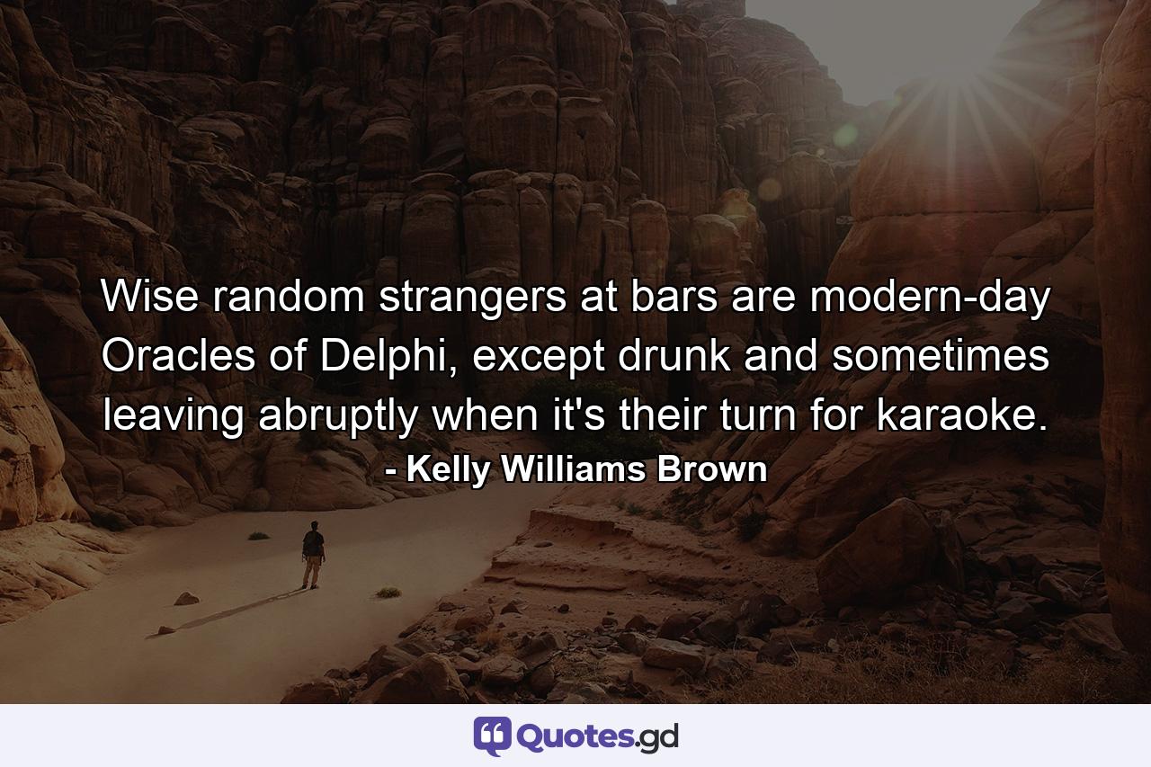 Wise random strangers at bars are modern-day Oracles of Delphi, except drunk and sometimes leaving abruptly when it's their turn for karaoke. - Quote by Kelly Williams Brown