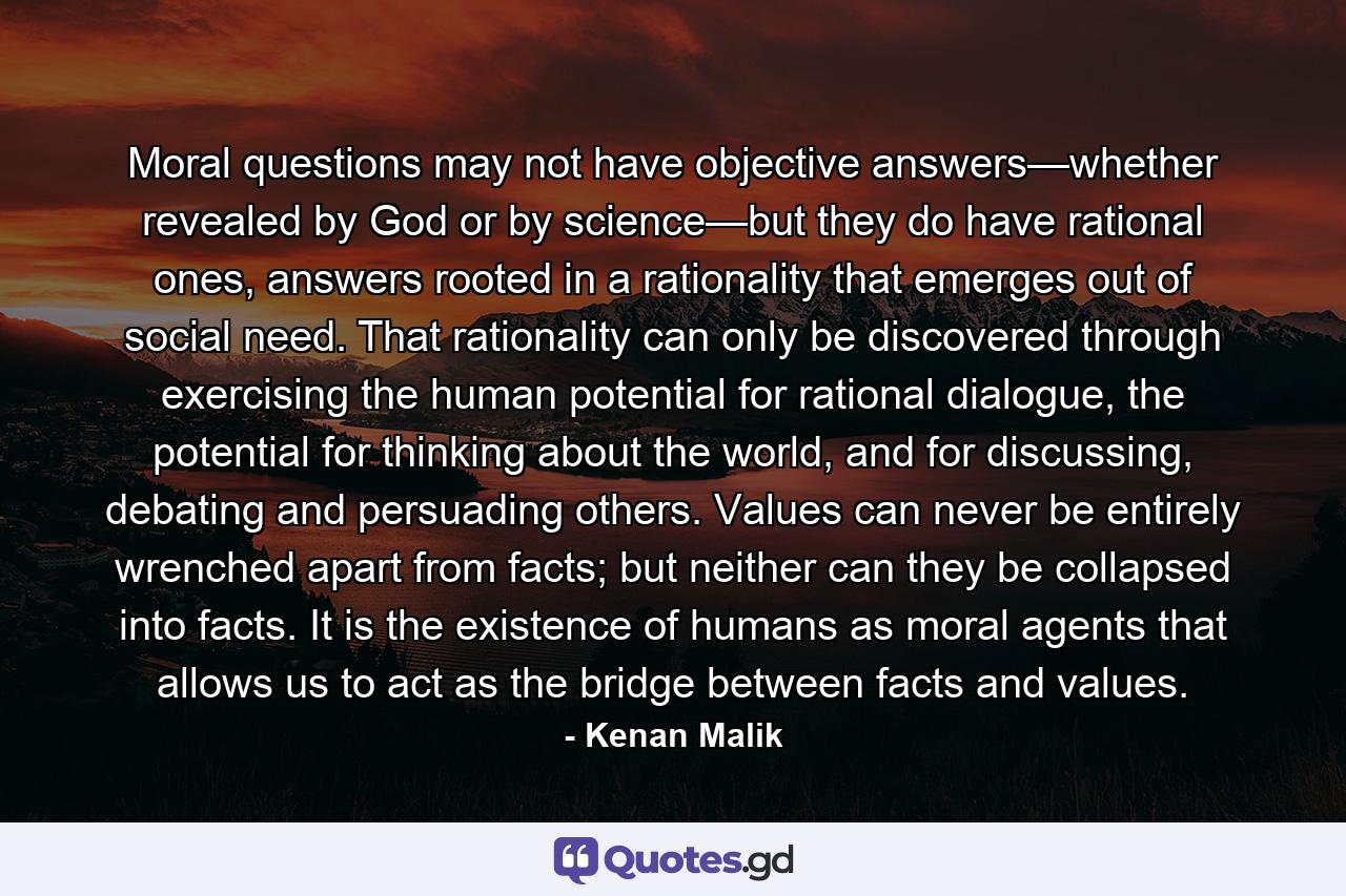 Moral questions may not have objective answers—whether revealed by God or by science—but they do have rational ones, answers rooted in a rationality that emerges out of social need. That rationality can only be discovered through exercising the human potential for rational dialogue, the potential for thinking about the world, and for discussing, debating and persuading others. Values can never be entirely wrenched apart from facts; but neither can they be collapsed into facts. It is the existence of humans as moral agents that allows us to act as the bridge between facts and values. - Quote by Kenan Malik