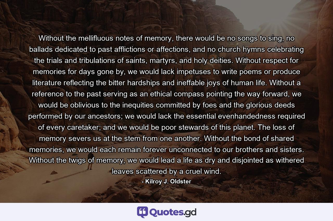 Without the mellifluous notes of memory, there would be no songs to sing, no ballads dedicated to past afflictions or affections, and no church hymns celebrating the trials and tribulations of saints, martyrs, and holy deities. Without respect for memories for days gone by, we would lack impetuses to write poems or produce literature reflecting the bitter hardships and ineffable joys of human life. Without a reference to the past serving as an ethical compass pointing the way forward, we would be oblivious to the inequities committed by foes and the glorious deeds performed by our ancestors; we would lack the essential evenhandedness required of every caretaker; and we would be poor stewards of this planet. The loss of memory severs us at the stem from one another. Without the bond of shared memories, we would each remain forever unconnected to our brothers and sisters. Without the twigs of memory, we would lead a life as dry and disjointed as withered leaves scattered by a cruel wind. - Quote by Kilroy J. Oldster