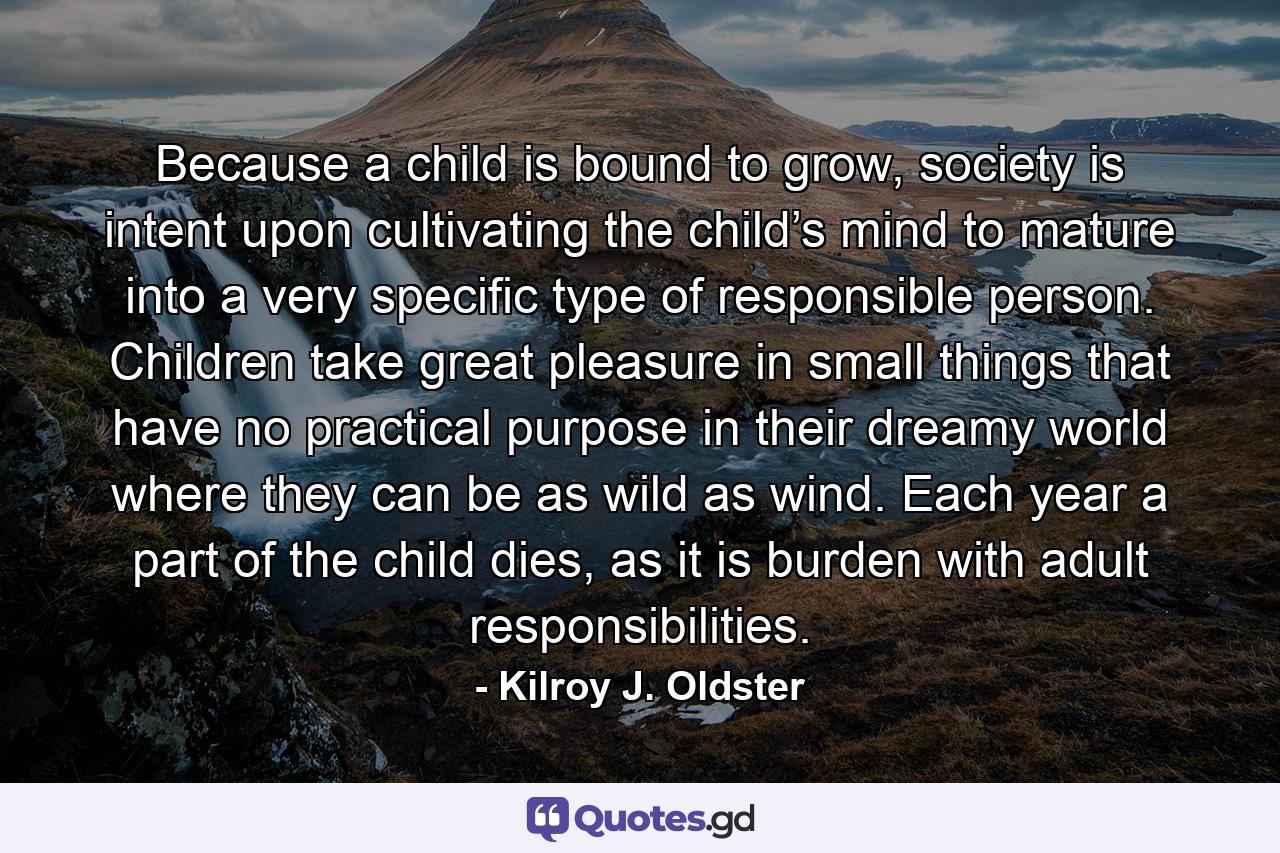 Because a child is bound to grow, society is intent upon cultivating the child’s mind to mature into a very specific type of responsible person. Children take great pleasure in small things that have no practical purpose in their dreamy world where they can be as wild as wind. Each year a part of the child dies, as it is burden with adult responsibilities. - Quote by Kilroy J. Oldster