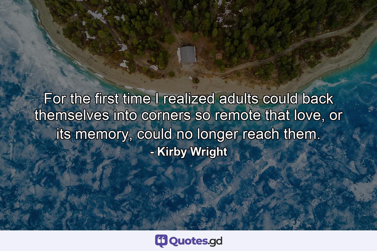 For the first time I realized adults could back themselves into corners so remote that love, or its memory, could no longer reach them. - Quote by Kirby Wright