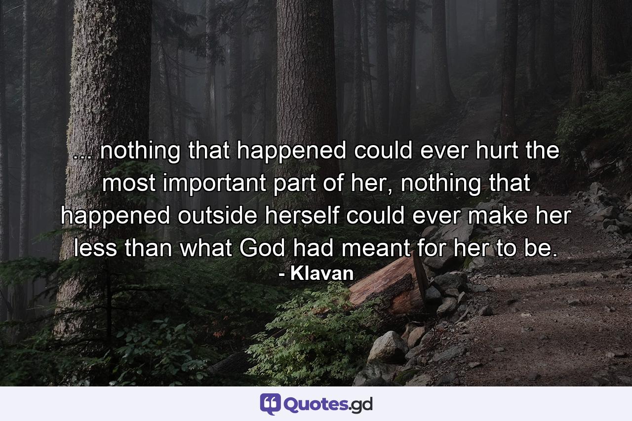 ... nothing that happened could ever hurt the most important part of her, nothing that happened outside herself could ever make her less than what God had meant for her to be. - Quote by Klavan