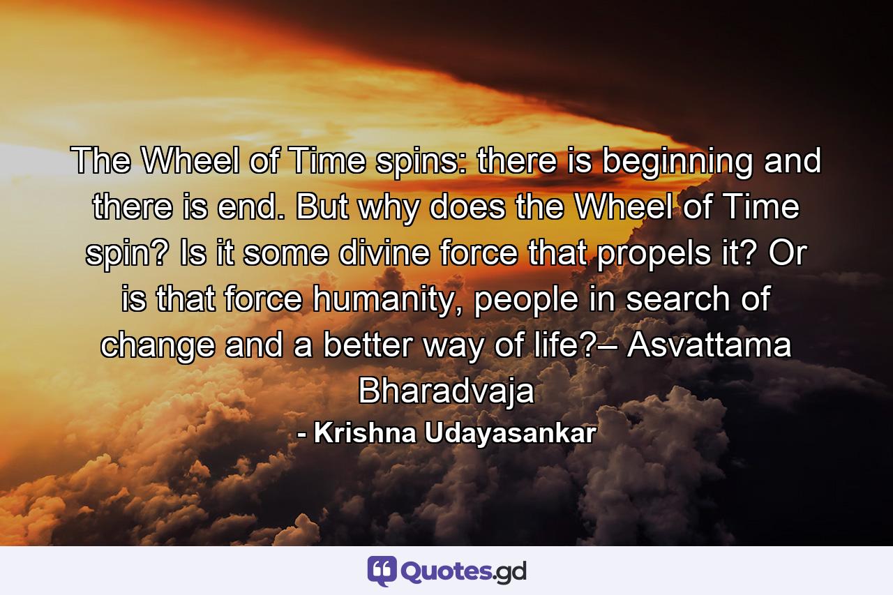 The Wheel of Time spins: there is beginning and there is end. But why does the Wheel of Time spin? Is it some divine force that propels it? Or is that force humanity, people in search of change and a better way of life?– Asvattama Bharadvaja - Quote by Krishna Udayasankar