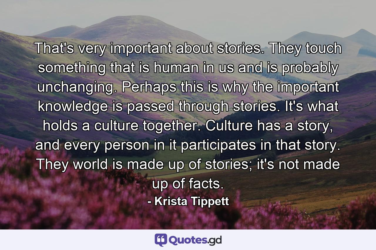 That's very important about stories. They touch something that is human in us and is probably unchanging. Perhaps this is why the important knowledge is passed through stories. It's what holds a culture together. Culture has a story, and every person in it participates in that story. They world is made up of stories; it's not made up of facts. - Quote by Krista Tippett