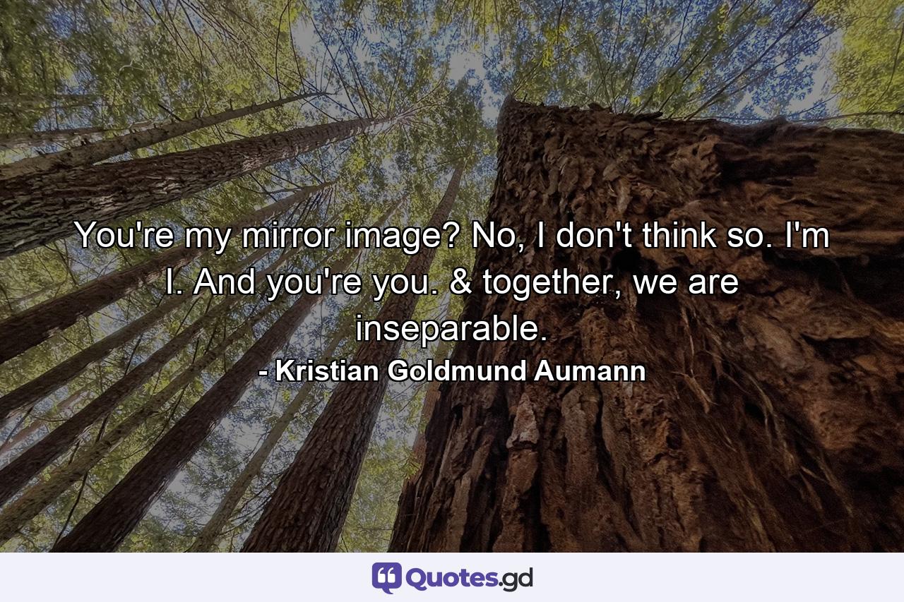 You're my mirror image? No, I don't think so. I'm I. And you're you. & together, we are inseparable. - Quote by Kristian Goldmund Aumann