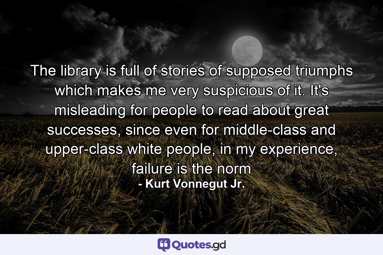 The library is full of stories of supposed triumphs which makes me very suspicious of it. It's misleading for people to read about great successes, since even for middle-class and upper-class white people, in my experience, failure is the norm - Quote by Kurt Vonnegut Jr.