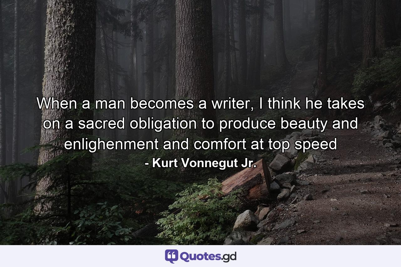 When a man becomes a writer, I think he takes on a sacred obligation to produce beauty and enlighenment and comfort at top speed - Quote by Kurt Vonnegut Jr.