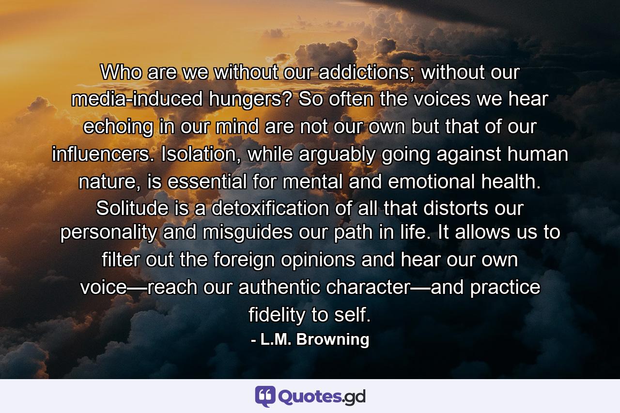 Who are we without our addictions; without our media-induced hungers? So often the voices we hear echoing in our mind are not our own but that of our influencers. Isolation, while arguably going against human nature, is essential for mental and emotional health. Solitude is a detoxification of all that distorts our personality and misguides our path in life. It allows us to filter out the foreign opinions and hear our own voice—reach our authentic character—and practice fidelity to self. - Quote by L.M. Browning