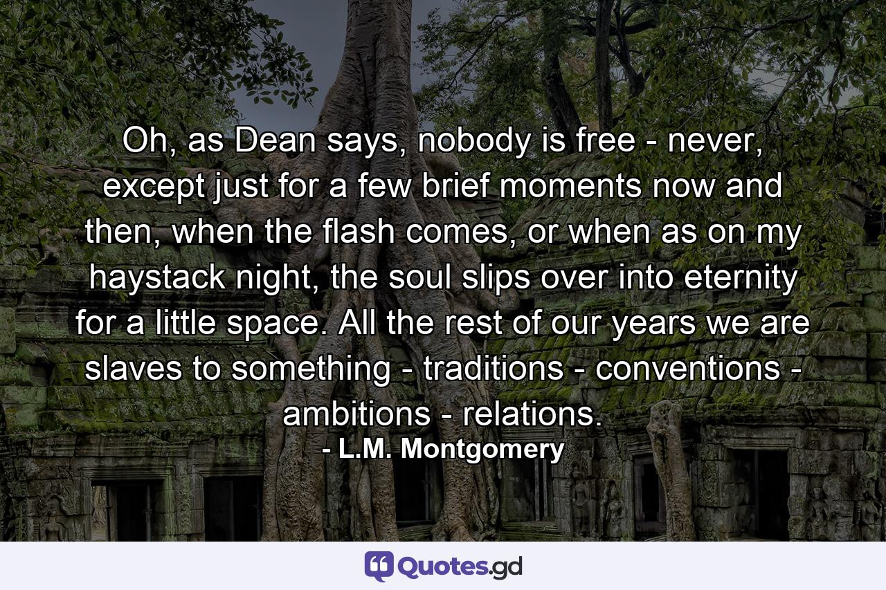 Oh, as Dean says, nobody is free - never, except just for a few brief moments now and then, when the flash comes, or when as on my haystack night, the soul slips over into eternity for a little space. All the rest of our years we are slaves to something - traditions - conventions - ambitions - relations. - Quote by L.M. Montgomery