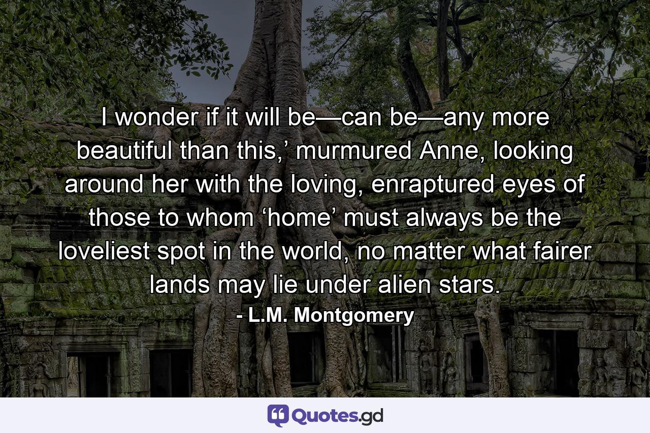 I wonder if it will be—can be—any more beautiful than this,’ murmured Anne, looking around her with the loving, enraptured eyes of those to whom ‘home’ must always be the loveliest spot in the world, no matter what fairer lands may lie under alien stars. - Quote by L.M. Montgomery