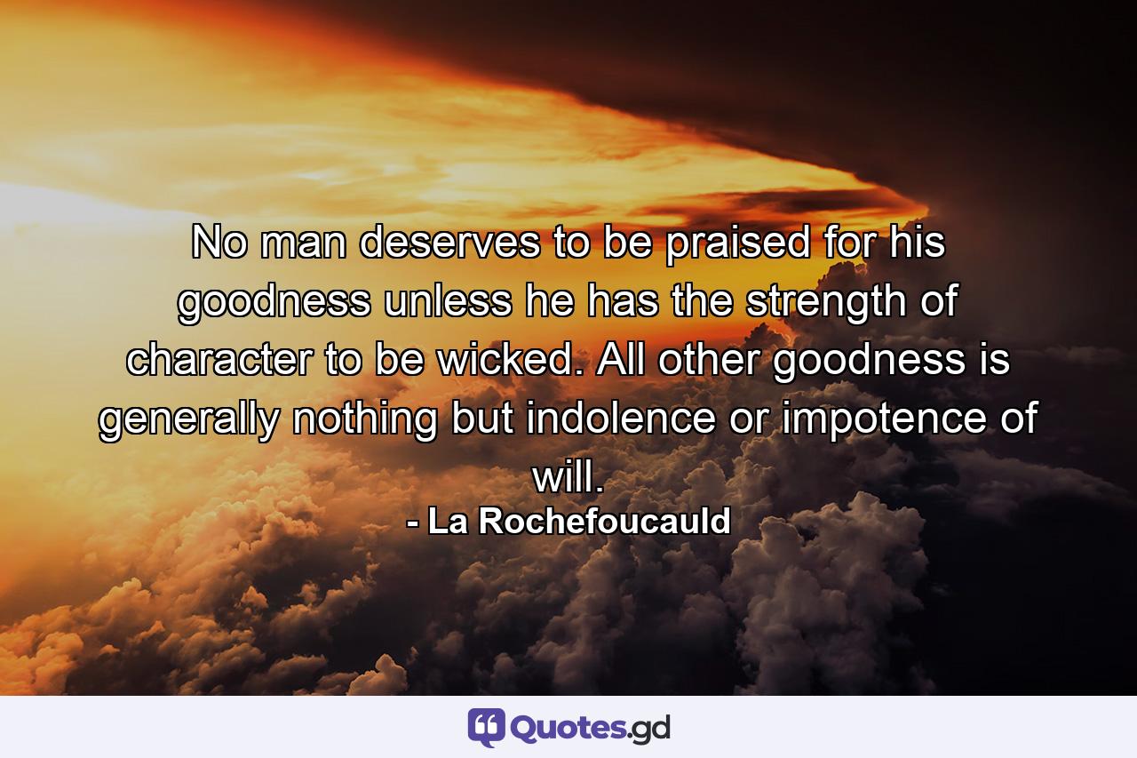 No man deserves to be praised for his goodness unless he has the strength of character to be wicked. All other goodness is generally nothing but indolence or impotence of will. - Quote by La Rochefoucauld