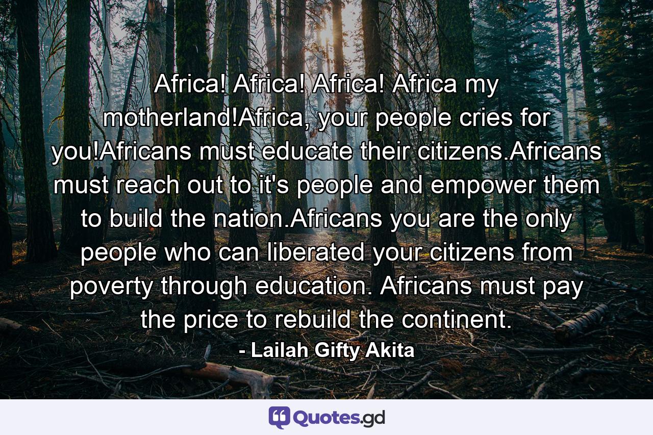 Africa! Africa! Africa! Africa my motherland!Africa, your people cries for you!Africans must educate their citizens.Africans must reach out to it's people and empower them to build the nation.Africans you are the only people who can liberated your citizens from poverty through education. Africans must pay the price to rebuild the continent. - Quote by Lailah Gifty Akita