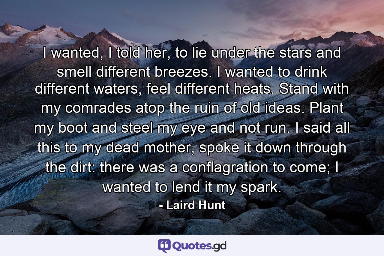 I wanted, I told her, to lie under the stars and smell different breezes. I wanted to drink different waters, feel different heats. Stand with my comrades atop the ruin of old ideas. Plant my boot and steel my eye and not run. I said all this to my dead mother, spoke it down through the dirt: there was a conflagration to come; I wanted to lend it my spark. - Quote by Laird Hunt