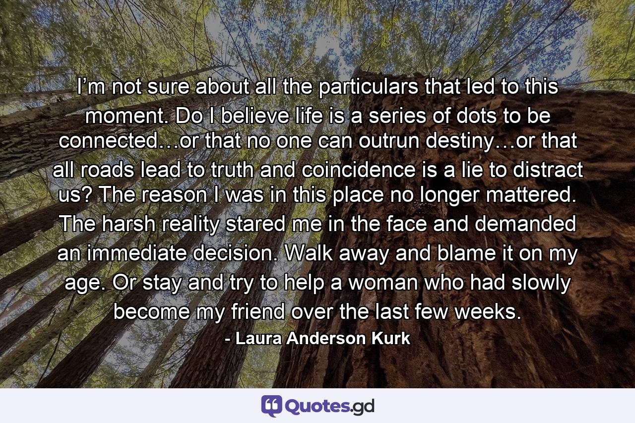 I’m not sure about all the particulars that led to this moment. Do I believe life is a series of dots to be connected…or that no one can outrun destiny…or that all roads lead to truth and coincidence is a lie to distract us? The reason I was in this place no longer mattered. The harsh reality stared me in the face and demanded an immediate decision. Walk away and blame it on my age. Or stay and try to help a woman who had slowly become my friend over the last few weeks. - Quote by Laura Anderson Kurk