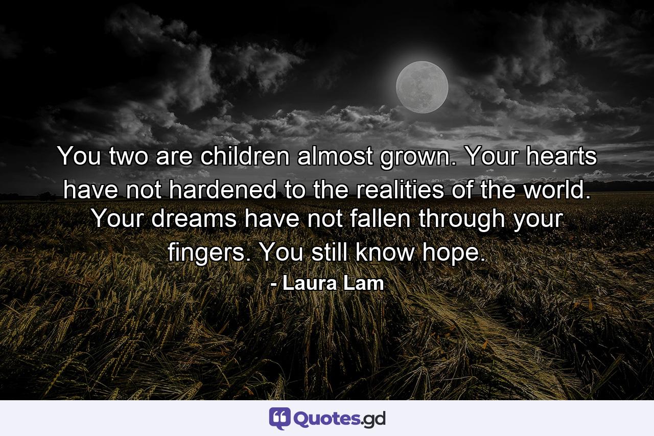 You two are children almost grown. Your hearts have not hardened to the realities of the world. Your dreams have not fallen through your fingers. You still know hope. - Quote by Laura Lam