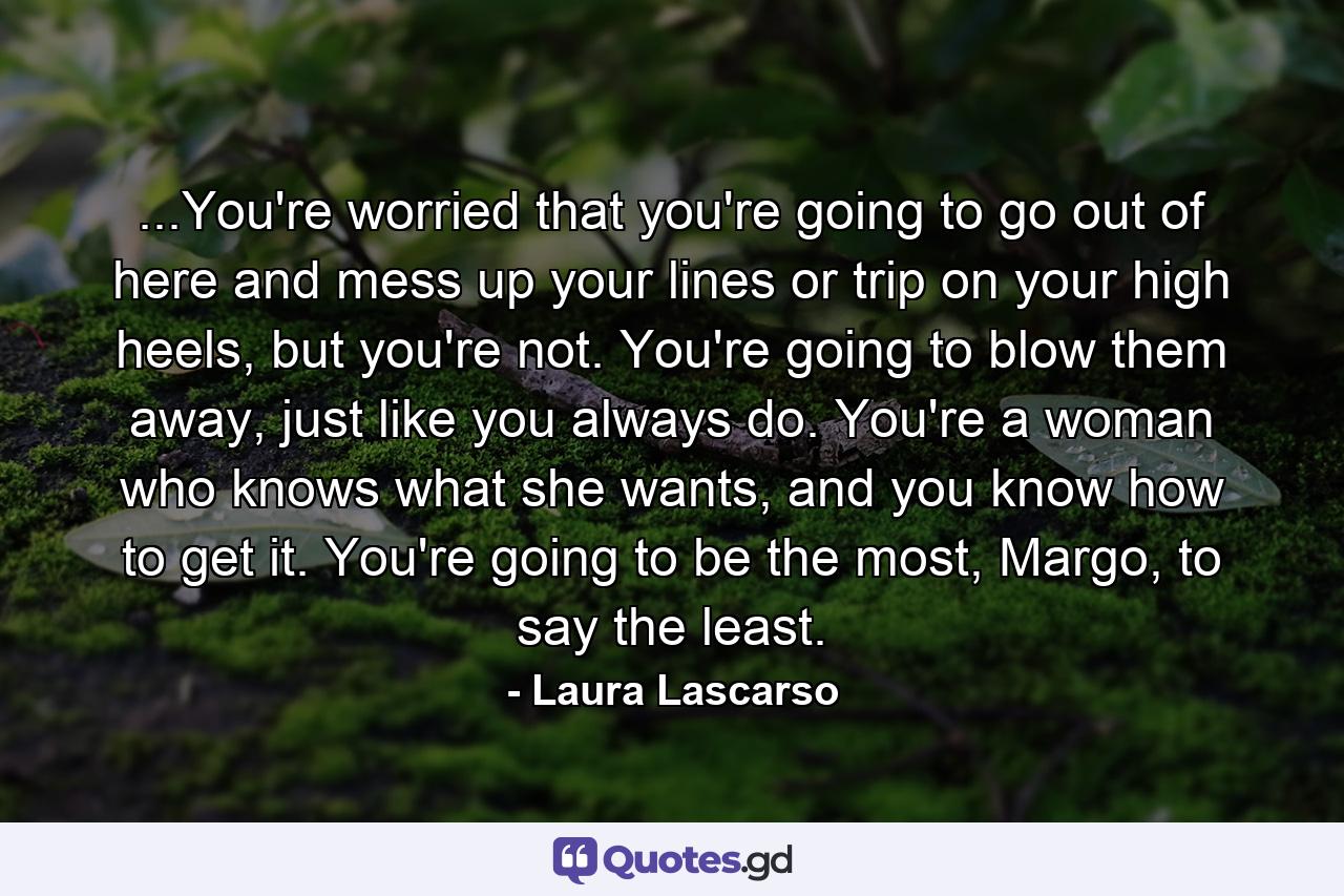 ...You're worried that you're going to go out of here and mess up your lines or trip on your high heels, but you're not. You're going to blow them away, just like you always do. You're a woman who knows what she wants, and you know how to get it. You're going to be the most, Margo, to say the least. - Quote by Laura Lascarso