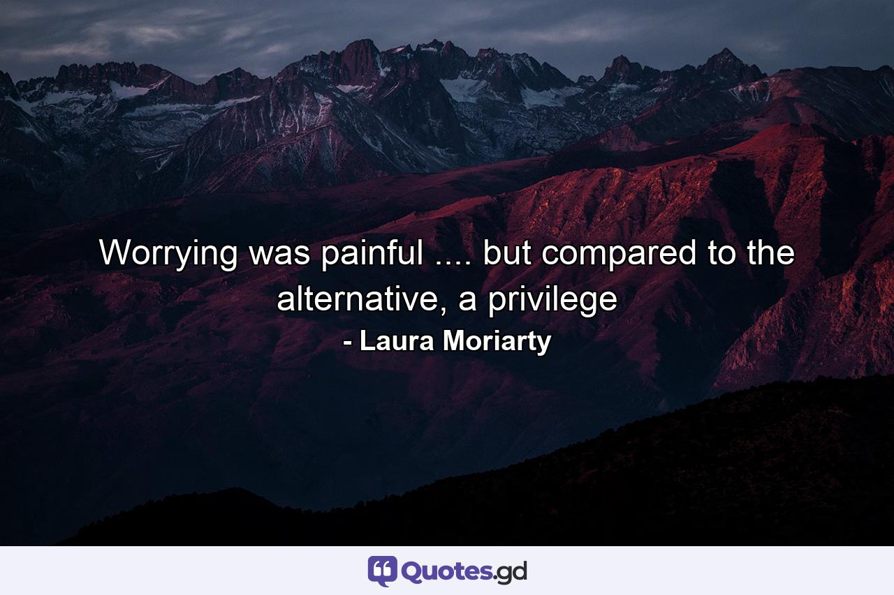 Worrying was painful .... but compared to the alternative, a privilege - Quote by Laura Moriarty