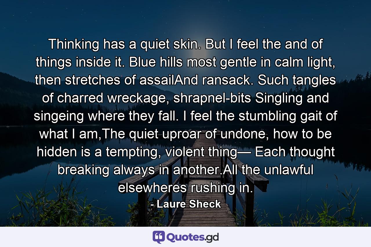 Thinking has a quiet skin. But I feel the  and  of things inside it. Blue hills most gentle in calm light, then stretches of assailAnd ransack. Such tangles of charred wreckage, shrapnel-bits Singling and singeing where they fall. I feel the stumbling gait of what I am,The quiet uproar of undone, how to be hidden is a tempting, violent thing— Each thought breaking always in another.All the unlawful elsewheres rushing in. - Quote by Laure Sheck