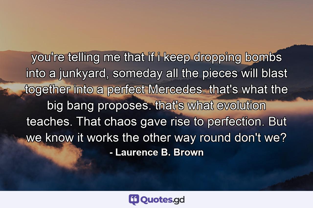 you're telling me that if i keep dropping bombs into a junkyard, someday all the pieces will blast together into a perfect Mercedes. that's what the big bang proposes. that's what evolution teaches. That chaos gave rise to perfection. But we know it works the other way round don't we? - Quote by Laurence B. Brown