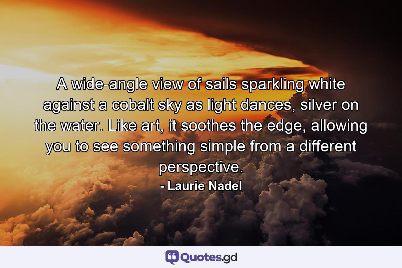 A wide-angle view of sails sparkling white against a cobalt sky as light dances, silver on the water. Like art, it soothes the edge, allowing you to see something simple from a different perspective. - Quote by Laurie Nadel