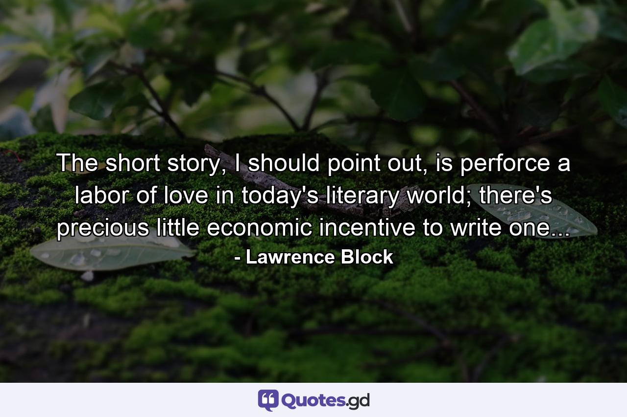 The short story, I should point out, is perforce a labor of love in today's literary world; there's precious little economic incentive to write one... - Quote by Lawrence Block