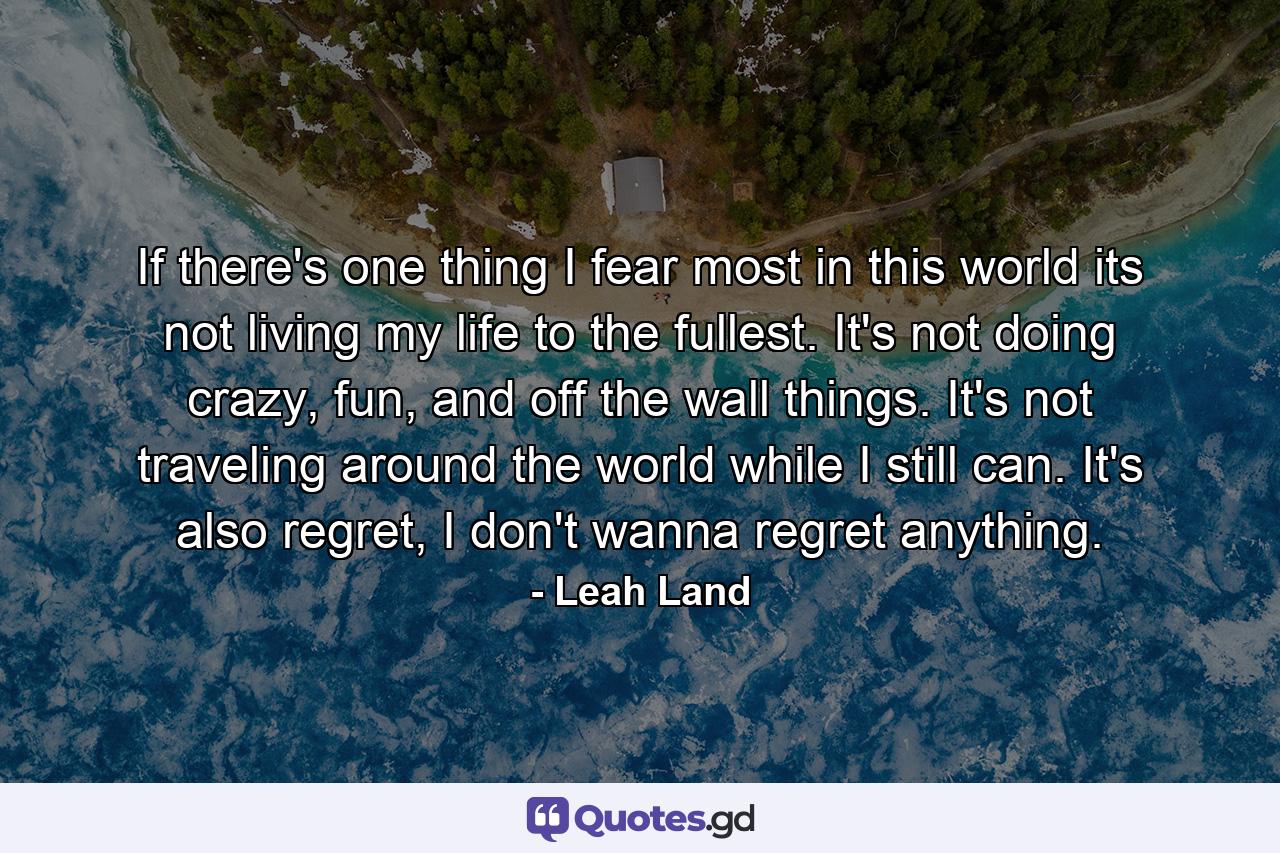 If there's one thing I fear most in this world its not living my life to the fullest. It's not doing crazy, fun, and off the wall things. It's not traveling around the world while I still can. It's also regret, I don't wanna regret anything. - Quote by Leah Land