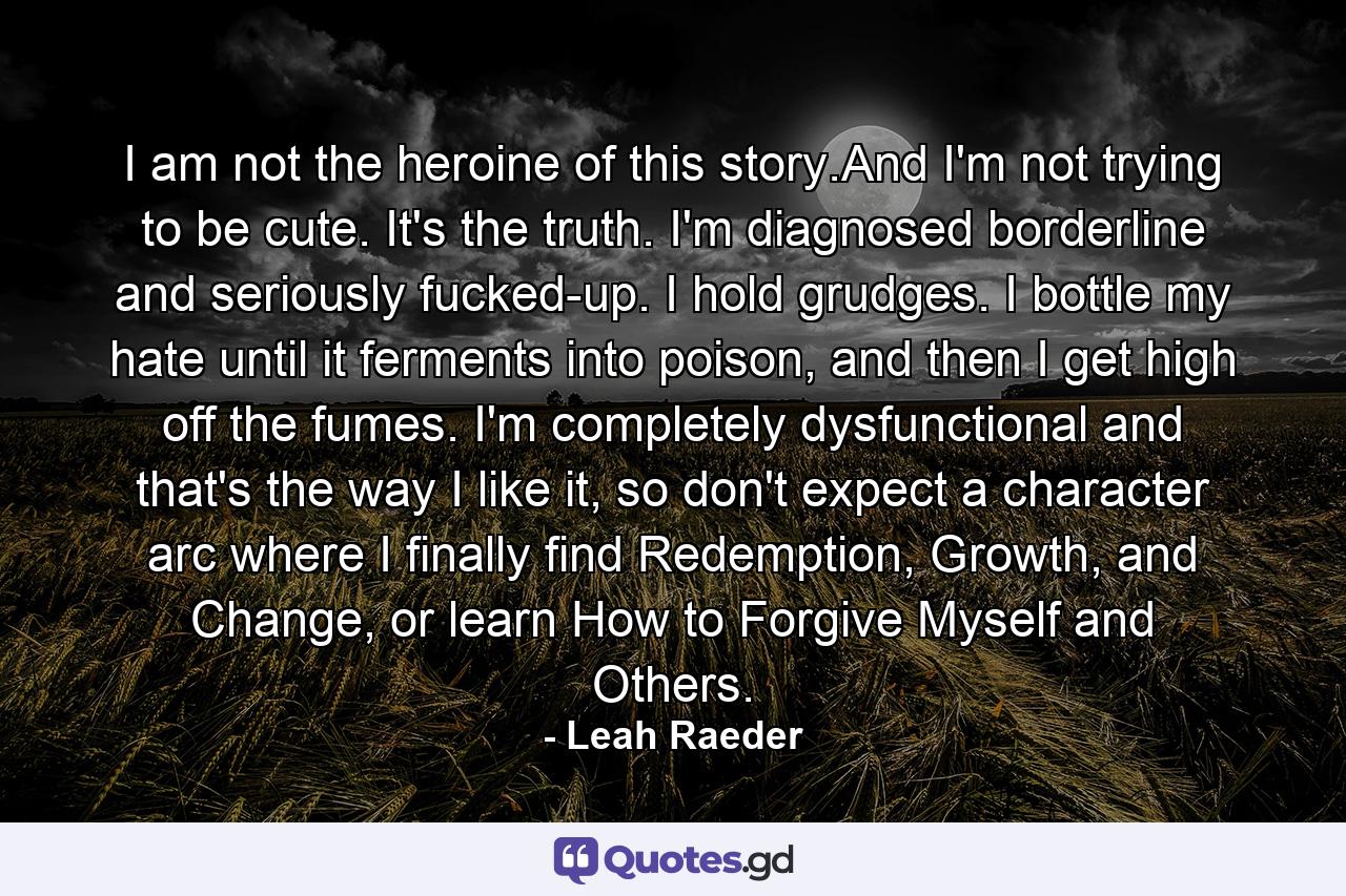 I am not the heroine of this story.And I'm not trying to be cute. It's the truth. I'm diagnosed borderline and seriously fucked-up. I hold grudges. I bottle my hate until it ferments into poison, and then I get high off the fumes. I'm completely dysfunctional and that's the way I like it, so don't expect a character arc where I finally find Redemption, Growth, and Change, or learn How to Forgive Myself and Others. - Quote by Leah Raeder