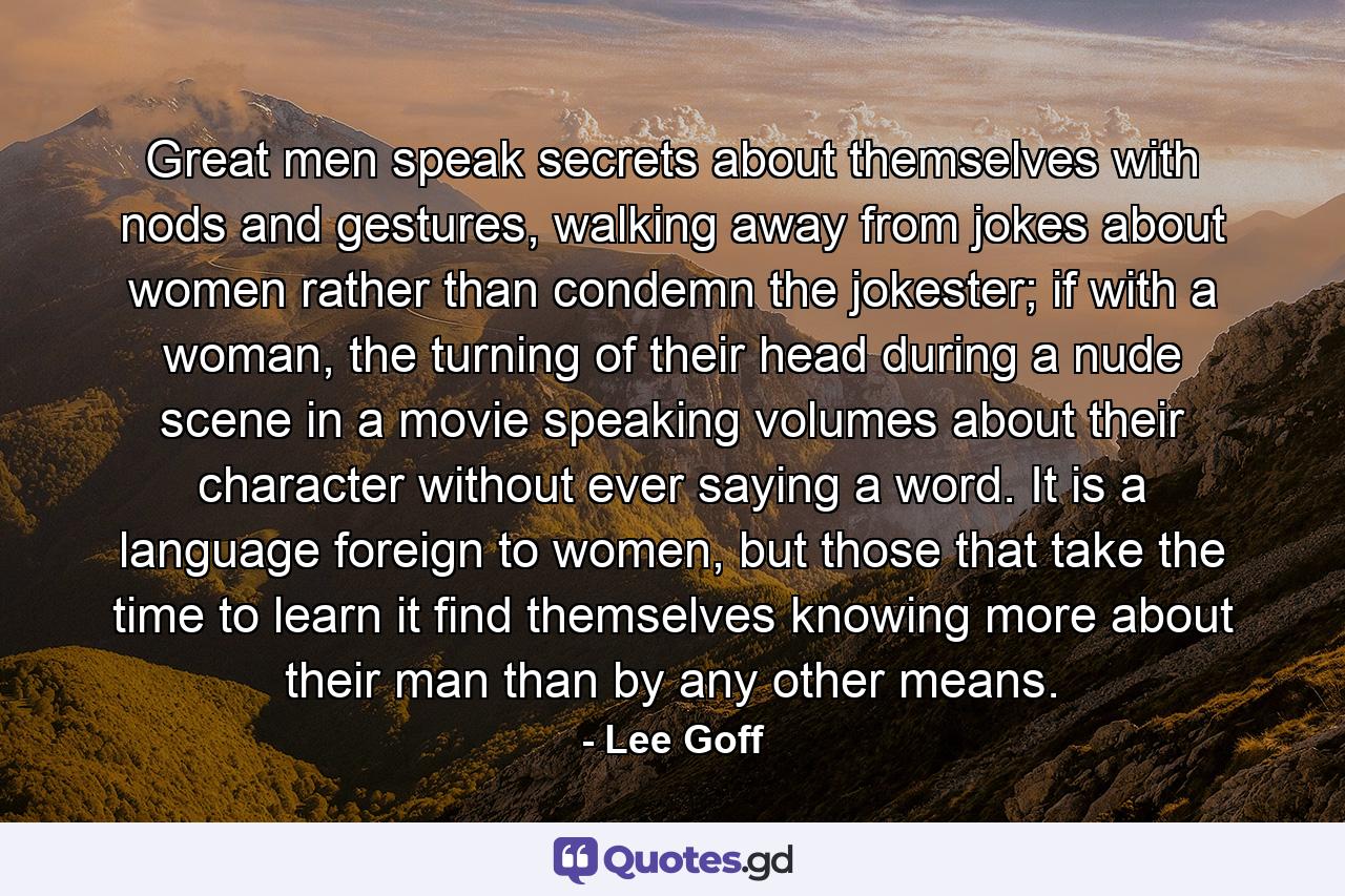 Great men speak secrets about themselves with nods and gestures, walking away from jokes about women rather than condemn the jokester; if with a woman, the turning of their head during a nude scene in a movie speaking volumes about their character without ever saying a word. It is a language foreign to women, but those that take the time to learn it find themselves knowing more about their man than by any other means. - Quote by Lee Goff