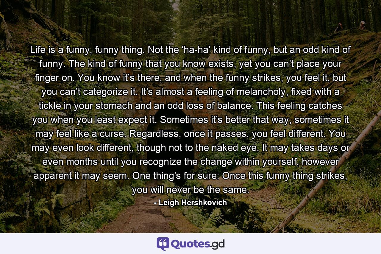 Life is a funny, funny thing. Not the ‘ha-ha’ kind of funny, but an odd kind of funny. The kind of funny that you know exists, yet you can’t place your finger on. You know it’s there, and when the funny strikes, you feel it, but you can’t categorize it. It’s almost a feeling of melancholy, fixed with a tickle in your stomach and an odd loss of balance. This feeling catches you when you least expect it. Sometimes it’s better that way, sometimes it may feel like a curse. Regardless, once it passes, you feel different. You may even look different, though not to the naked eye. It may takes days or even months until you recognize the change within yourself, however apparent it may seem. One thing’s for sure: Once this funny thing strikes, you will never be the same. - Quote by Leigh Hershkovich