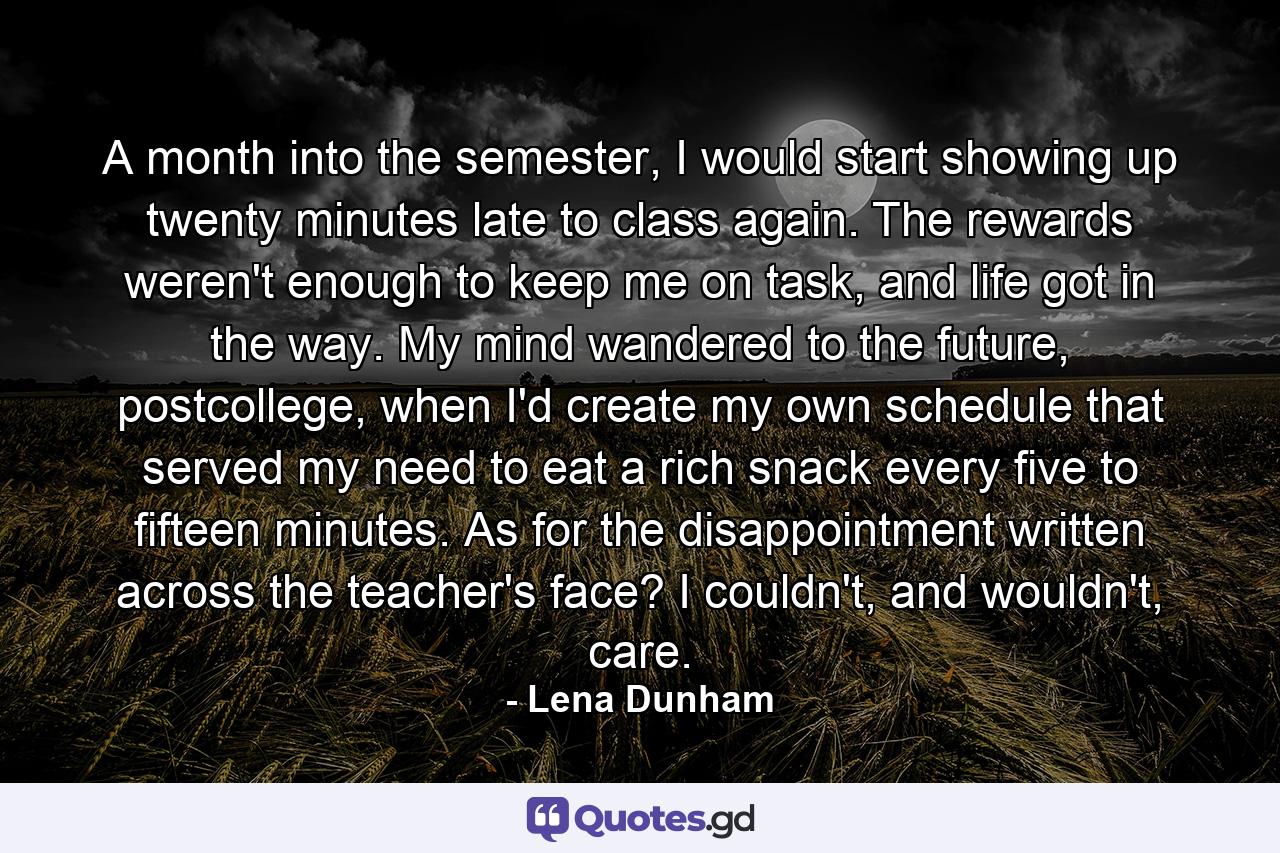 A month into the semester, I would start showing up twenty minutes late to class again. The rewards weren't enough to keep me on task, and life got in the way. My mind wandered to the future, postcollege, when I'd create my own schedule that served my need to eat a rich snack every five to fifteen minutes. As for the disappointment written across the teacher's face? I couldn't, and wouldn't, care. - Quote by Lena Dunham