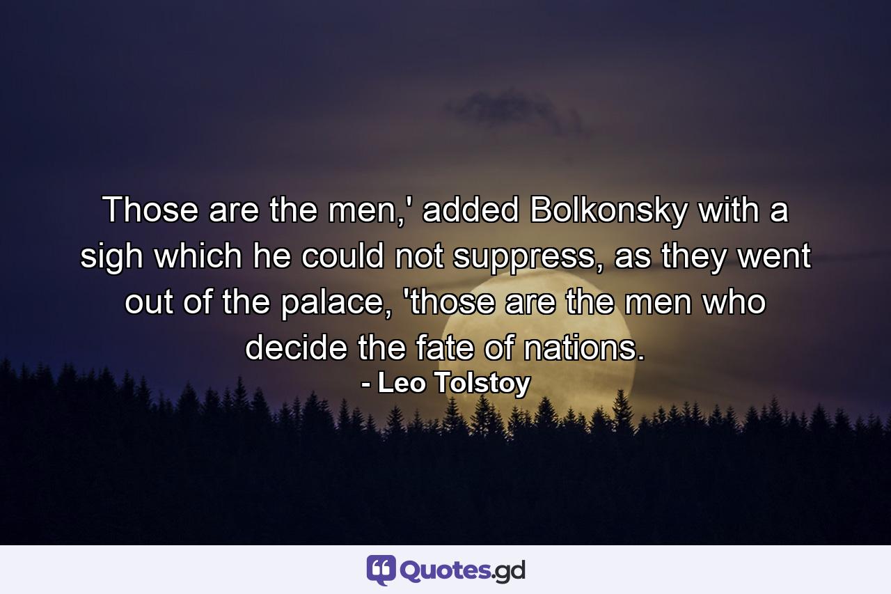 Those are the men,' added Bolkonsky with a sigh which he could not suppress, as they went out of the palace, 'those are the men who decide the fate of nations. - Quote by Leo Tolstoy