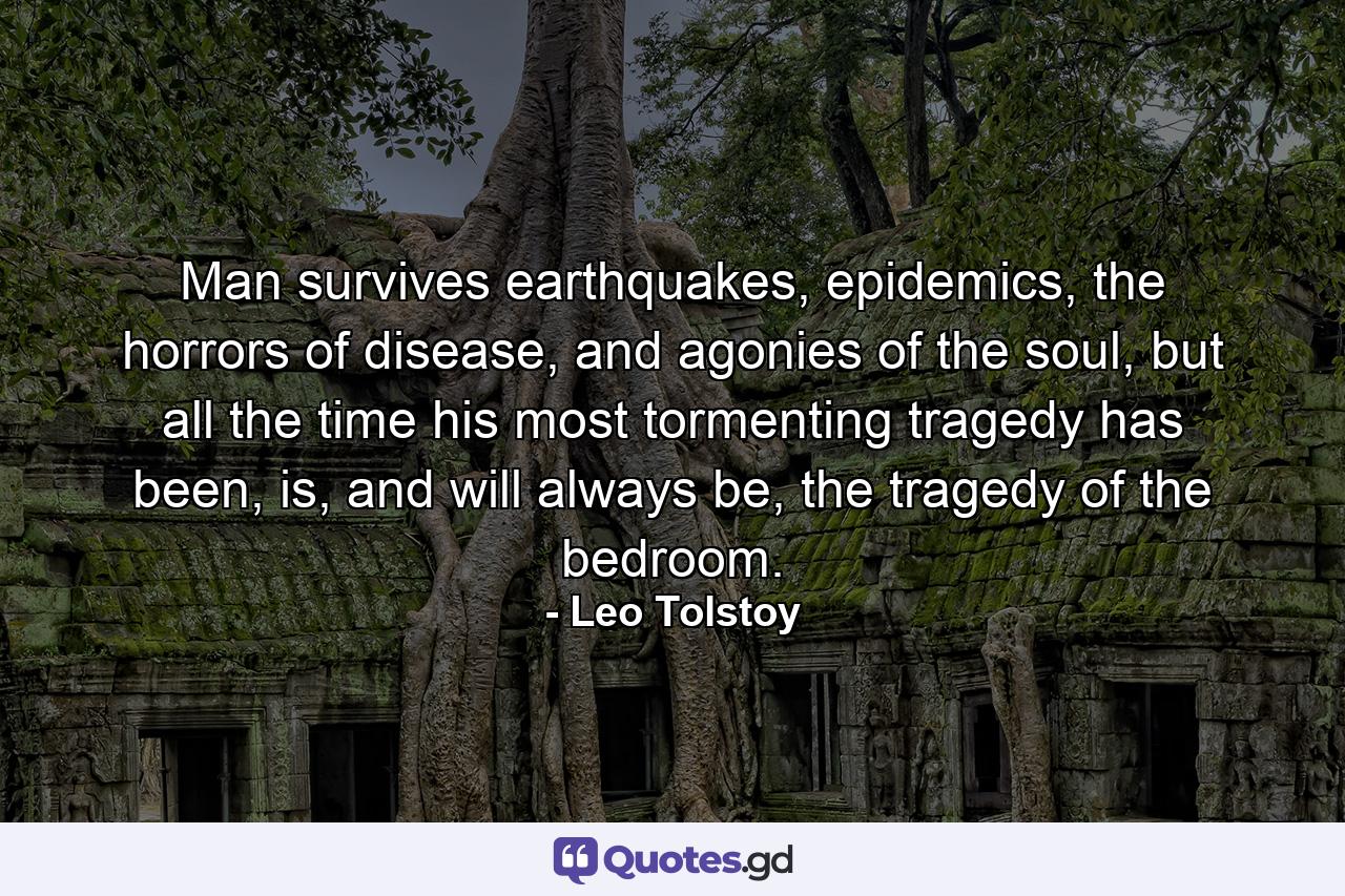 Man survives earthquakes, epidemics, the horrors of disease, and agonies of the soul, but all the time his most tormenting tragedy has been, is, and will always be, the tragedy of the bedroom. - Quote by Leo Tolstoy