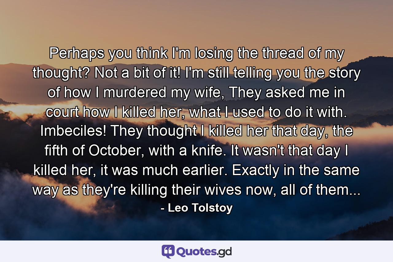 Perhaps you think I'm losing the thread of my thought? Not a bit of it! I'm still telling you the story of how I murdered my wife, They asked me in court how I killed her, what I used to do it with. Imbeciles! They thought I killed her that day, the fifth of October, with a knife. It wasn't that day I killed her, it was much earlier. Exactly in the same way as they're killing their wives now, all of them... - Quote by Leo Tolstoy