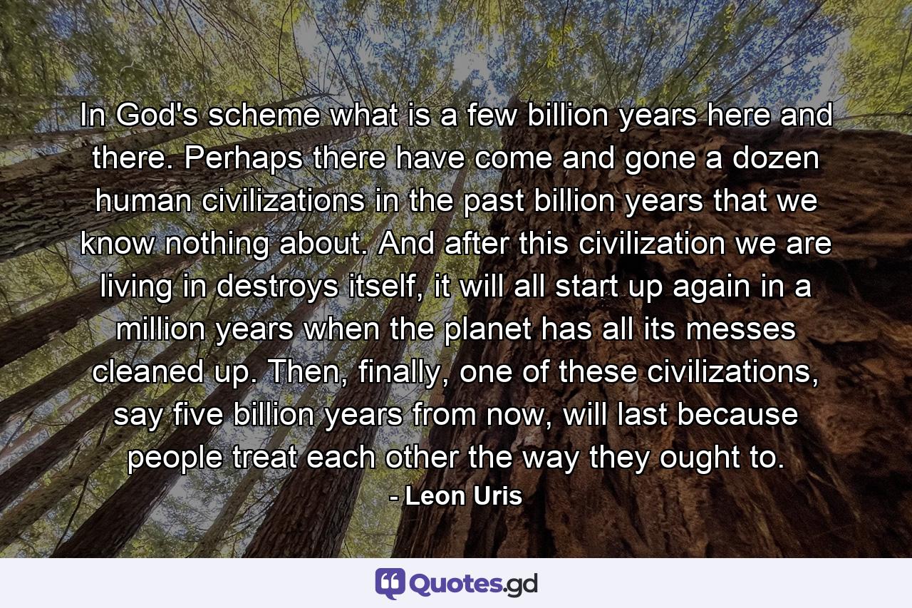 In God's scheme what is a few billion years here and there. Perhaps there have come and gone a dozen human civilizations in the past billion years that we know nothing about. And after this civilization we are living in destroys itself, it will all start up again in a million years when the planet has all its messes cleaned up. Then, finally, one of these civilizations, say five billion years from now, will last because people treat each other the way they ought to. - Quote by Leon Uris