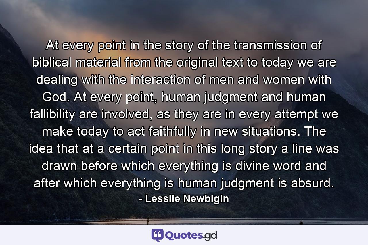 At every point in the story of the transmission of biblical material from the original text to today we are dealing with the interaction of men and women with God. At every point, human judgment and human fallibility are involved, as they are in every attempt we make today to act faithfully in new situations. The idea that at a certain point in this long story a line was drawn before which everything is divine word and after which everything is human judgment is absurd. - Quote by Lesslie Newbigin