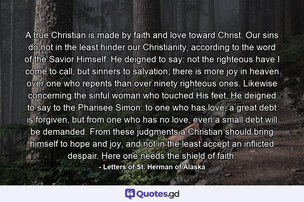 A true Christian is made by faith and love toward Christ. Our sins do not in the least hinder our Christianity, according to the word of the Savior Himself. He deigned to say: not the righteous have I come to call, but sinners to salvation; there is more joy in heaven over one who repents than over ninety righteous ones. Likewise concerning the sinful woman who touched His feet, He deigned to say to the Pharisee Simon: to one who has love, a great debt is forgiven, but from one who has no love, even a small debt will be demanded. From these judgments a Christian should bring himself to hope and joy, and not in the least accept an inflicted despair. Here one needs the shield of faith. - Quote by Letters of St. Herman of Alaska