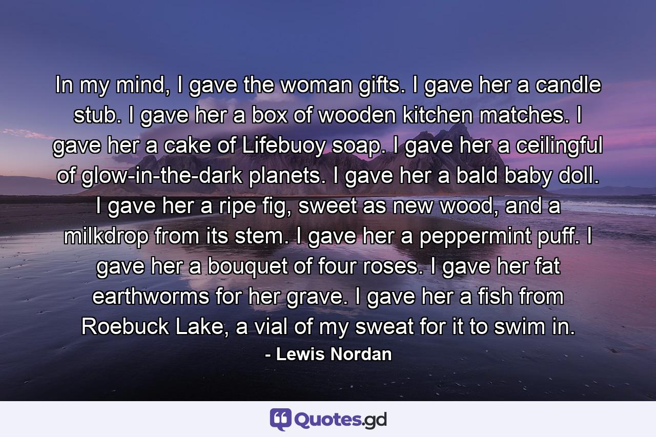 In my mind, I gave the woman gifts. I gave her a candle stub. I gave her a box of wooden kitchen matches. I gave her a cake of Lifebuoy soap. I gave her a ceilingful of glow-in-the-dark planets. I gave her a bald baby doll. I gave her a ripe fig, sweet as new wood, and a milkdrop from its stem. I gave her a peppermint puff. I gave her a bouquet of four roses. I gave her fat earthworms for her grave. I gave her a fish from Roebuck Lake, a vial of my sweat for it to swim in. - Quote by Lewis Nordan