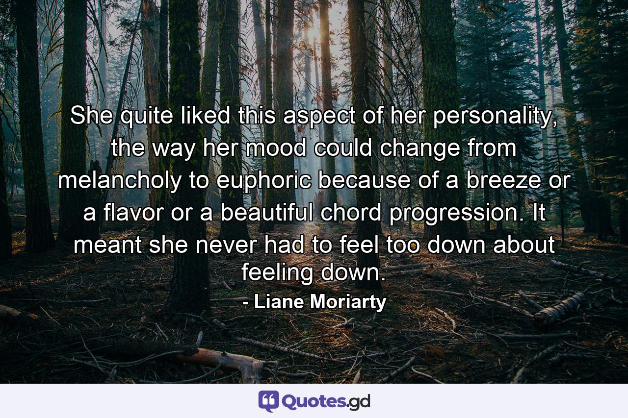 She quite liked this aspect of her personality, the way her mood could change from melancholy to euphoric because of a breeze or a flavor or a beautiful chord progression. It meant she never had to feel too down about feeling down. - Quote by Liane Moriarty