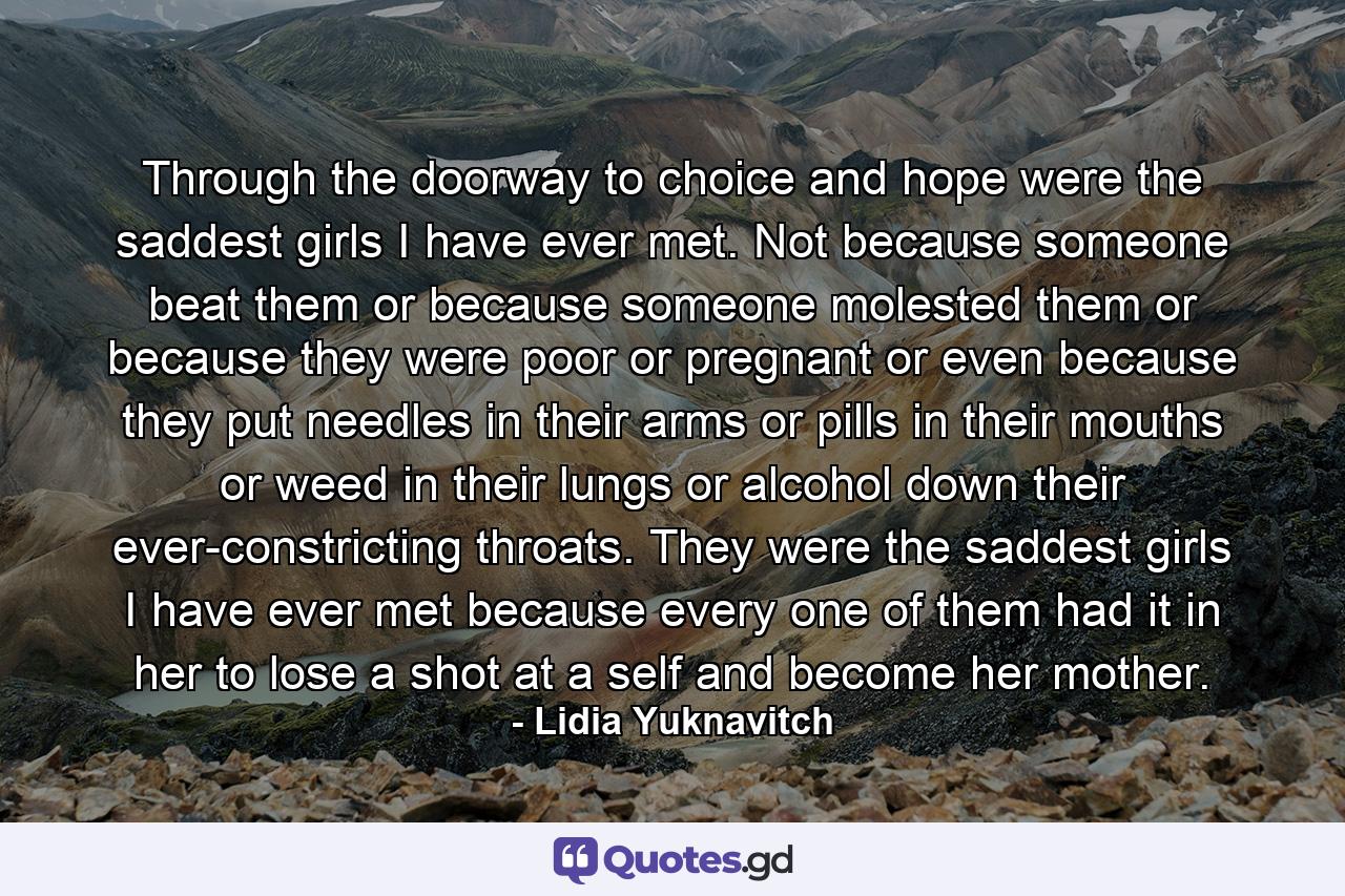 Through the doorway to choice and hope were the saddest girls I have ever met. Not because someone beat them or because someone molested them or because they were poor or pregnant or even because they put needles in their arms or pills in their mouths or weed in their lungs or alcohol down their ever-constricting throats. They were the saddest girls I have ever met because every one of them had it in her to lose a shot at a self and become her mother. - Quote by Lidia Yuknavitch